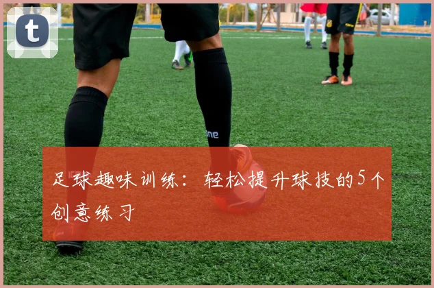 足球趣味训练：轻松提升球技的5个创意练习