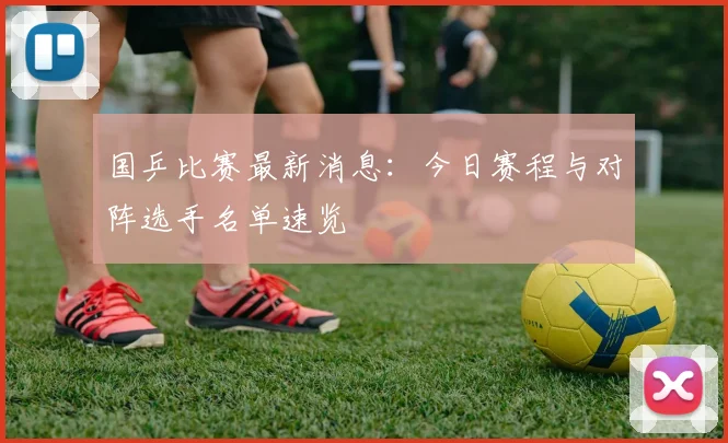国乒比赛最新消息:今日赛程与对阵选手名单速览