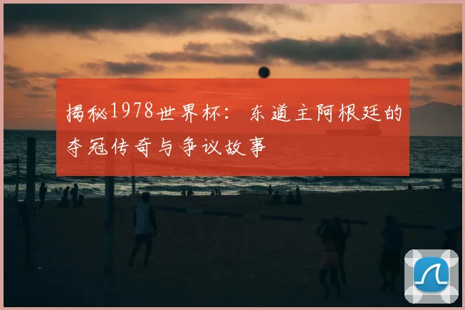揭秘1978世界杯：东道主阿根廷的夺冠传奇与争议故事