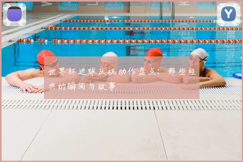 世界杯进球庆祝动作盘点：那些经典的瞬间与故事