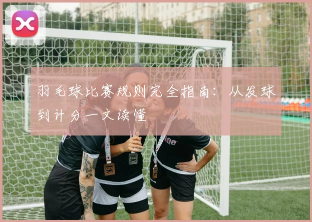 羽毛球比赛规则完全指南：从发球到计分一文读懂