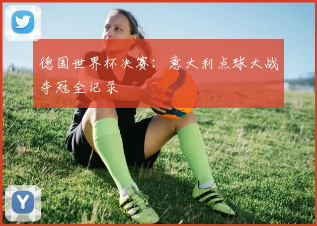 德国世界杯决赛：意大利点球大战夺冠全记录