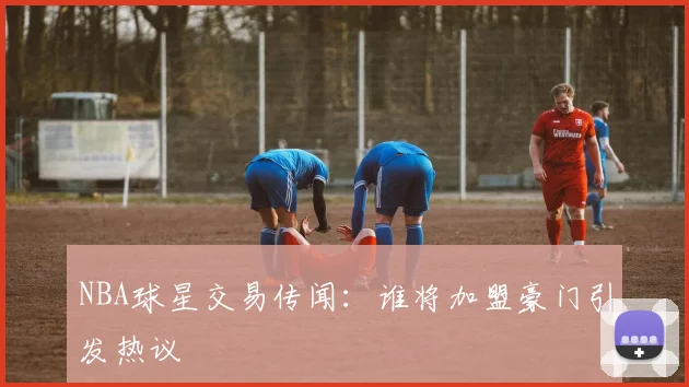 NBA球星交易传闻：谁将加盟豪门引发热议