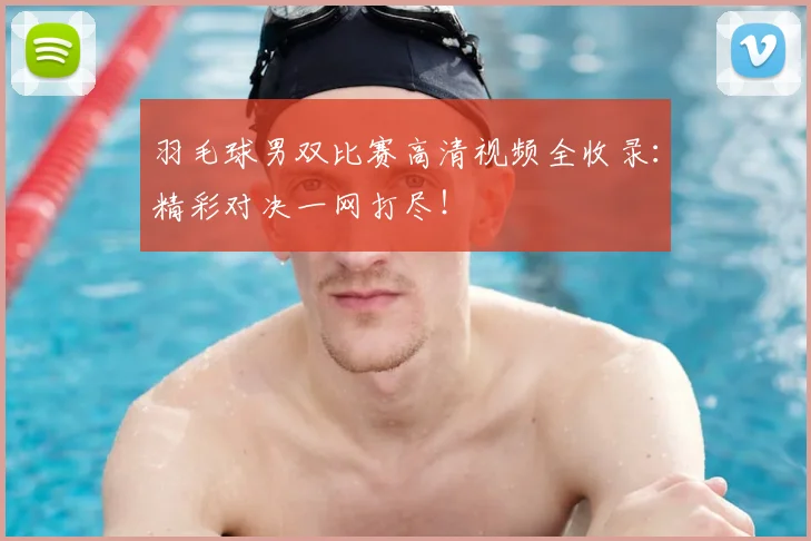 羽毛球男双比赛高清视频全收录：精彩对决一网打尽！